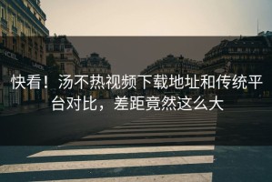快看！汤不热视频下载地址和传统平台对比，差距竟然这么大