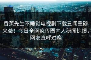 香蕉先生不睡觉电视剧下载丑闻重磅来袭！今日全网疯传圈内人秘闻惊爆，网友直呼过瘾
