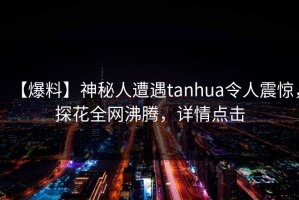 【爆料】神秘人遭遇tanhua令人震惊，探花全网沸腾，详情点击