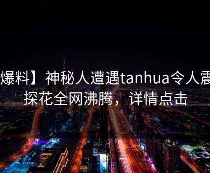 【爆料】神秘人遭遇tanhua令人震惊，探花全网沸腾，详情点击