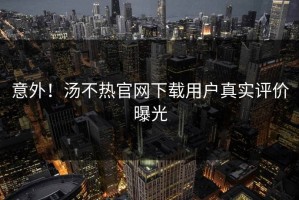 意外！汤不热官网下载用户真实评价曝光