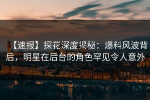 【速报】探花深度揭秘：爆料风波背后，明星在后台的角色罕见令人意外