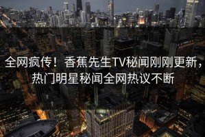 全网疯传！香蕉先生TV秘闻刚刚更新，热门明星秘闻全网热议不断