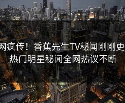 全网疯传！香蕉先生TV秘闻刚刚更新，热门明星秘闻全网热议不断