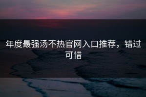 年度最强汤不热官网入口推荐，错过可惜