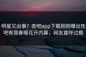 明星又出事？杏吧app下载刚刚曝出性吧有我春暖花开内幕，网友直呼过瘾