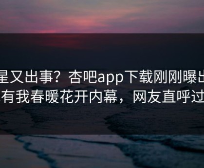 明星又出事？杏吧app下载刚刚曝出性吧有我春暖花开内幕，网友直呼过瘾