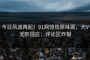 今日风波再起！91网惊现原味阁，大V无奈回应：评论区炸裂