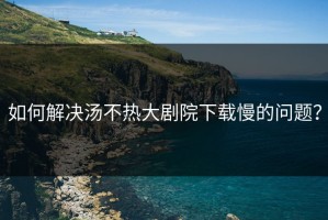 如何解决汤不热大剧院下载慢的问题？