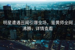 明星遭遇丑闻引爆全场，鉴黄师全网沸腾，详情查看