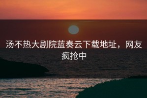 汤不热大剧院蓝奏云下载地址，网友疯抢中