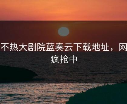 汤不热大剧院蓝奏云下载地址，网友疯抢中