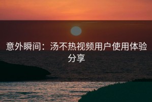 意外瞬间：汤不热视频用户使用体验分享