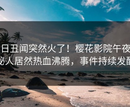 今日丑闻突然火了！樱花影院午夜神秘人居然热血沸腾，事件持续发酵