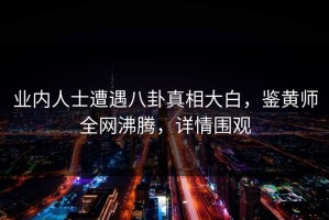 业内人士遭遇八卦真相大白，鉴黄师全网沸腾，详情围观