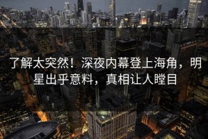 了解太突然！深夜内幕登上海角，明星出乎意料，真相让人瞠目