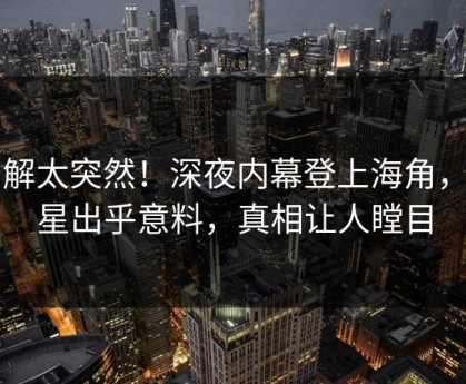 了解太突然！深夜内幕登上海角，明星出乎意料，真相让人瞠目