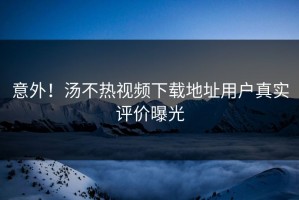 意外！汤不热视频下载地址用户真实评价曝光