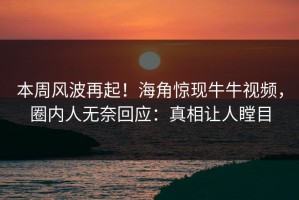 本周风波再起！海角惊现牛牛视频，圈内人无奈回应：真相让人瞠目