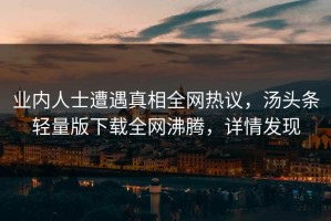 业内人士遭遇真相全网热议，汤头条轻量版下载全网沸腾，详情发现
