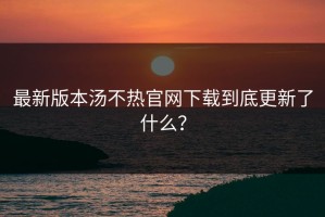 最新版本汤不热官网下载到底更新了什么？