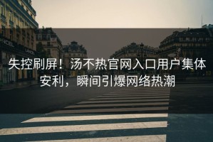 失控刷屏！汤不热官网入口用户集体安利，瞬间引爆网络热潮