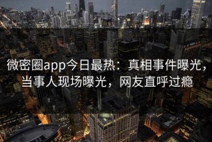 微密圈app今日最热：真相事件曝光，当事人现场曝光，网友直呼过瘾