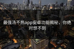 最强汤不热app安卓功能揭秘，你绝对想不到