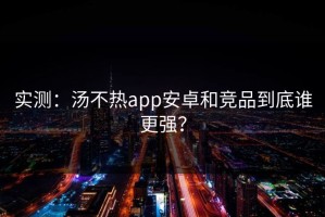 实测：汤不热app安卓和竞品到底谁更强？