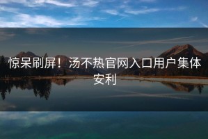 惊呆刷屏！汤不热官网入口用户集体安利