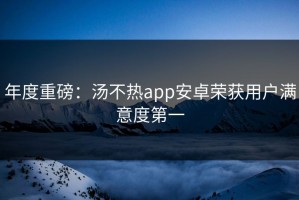 年度重磅：汤不热app安卓荣获用户满意度第一
