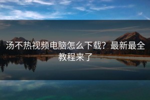 汤不热视频电脑怎么下载？最新最全教程来了