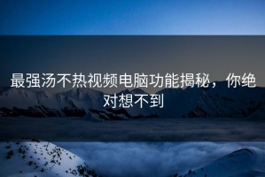 最强汤不热视频电脑功能揭秘，你绝对想不到