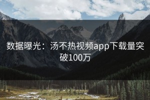 数据曝光：汤不热视频app下载量突破100万