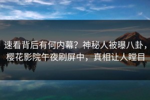 速看背后有何内幕？神秘人被曝八卦，樱花影院午夜刷屏中，真相让人瞠目