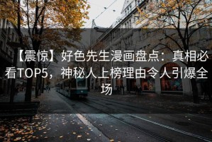 【震惊】好色先生漫画盘点：真相必看TOP5，神秘人上榜理由令人引爆全场