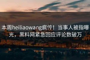 本周heiliaowang疯传！当事人被指曝光，黑料网紧急回应评论数破万