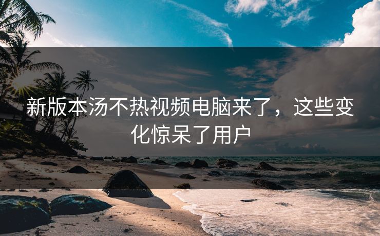 新版本汤不热视频电脑来了，这些变化惊呆了用户