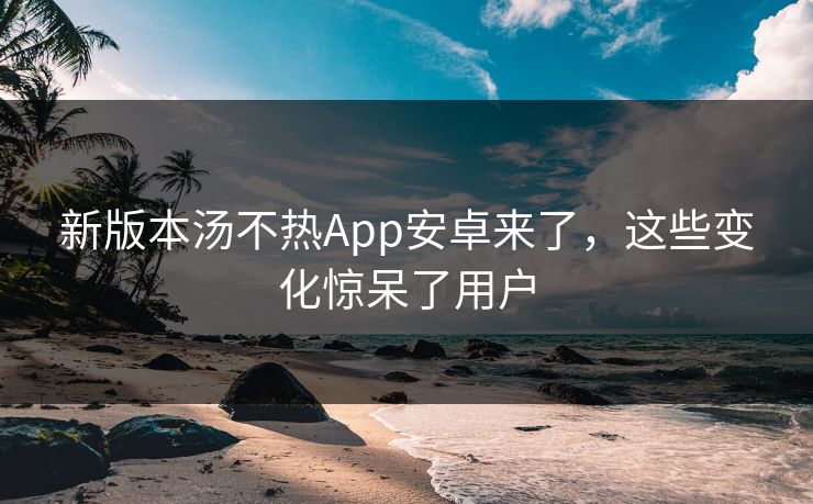 新版本汤不热App安卓来了，这些变化惊呆了用户
