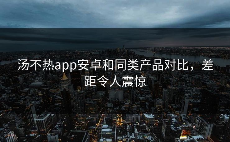 汤不热app安卓和同类产品对比，差距令人震惊