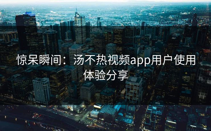 惊呆瞬间：汤不热视频app用户使用体验分享