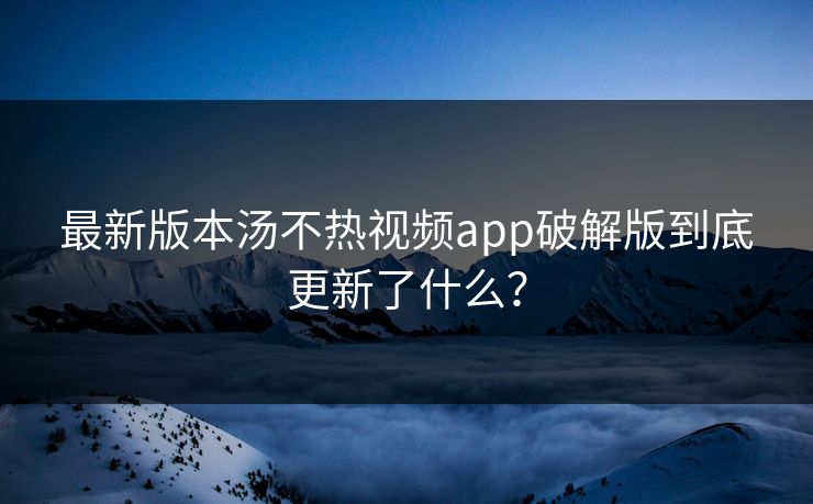 最新版本汤不热视频app破解版到底更新了什么？