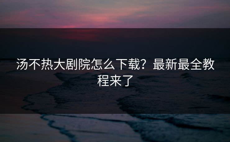 汤不热大剧院怎么下载？最新最全教程来了