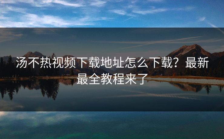汤不热视频下载地址怎么下载？最新最全教程来了