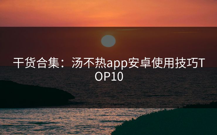 干货合集：汤不热app安卓使用技巧TOP10