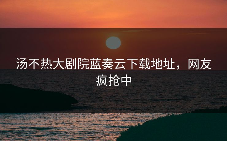 汤不热大剧院蓝奏云下载地址，网友疯抢中