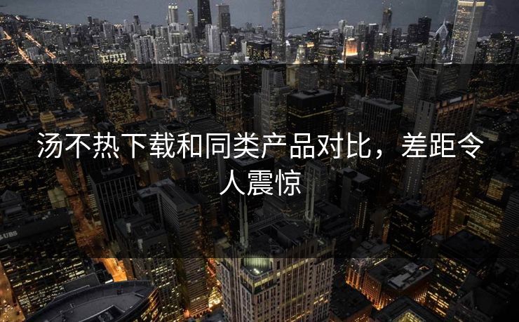 汤不热下载和同类产品对比，差距令人震惊