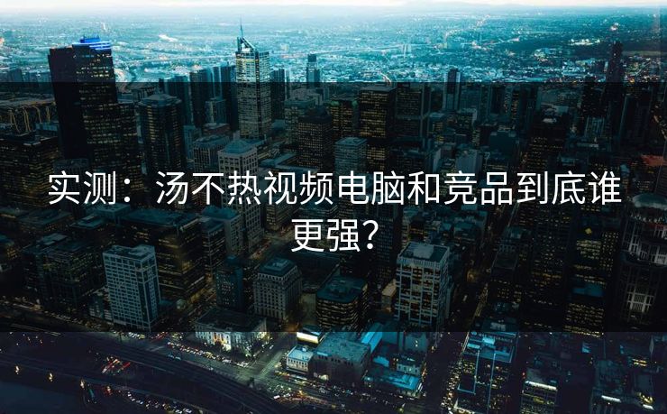 实测：汤不热视频电脑和竞品到底谁更强？