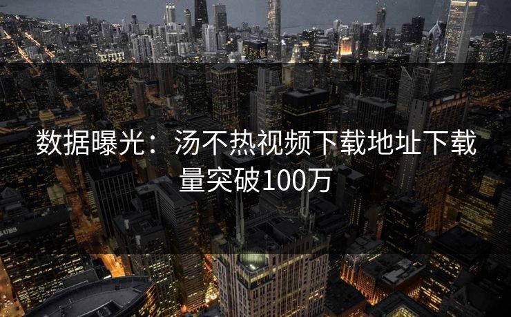 数据曝光：汤不热视频下载地址下载量突破100万