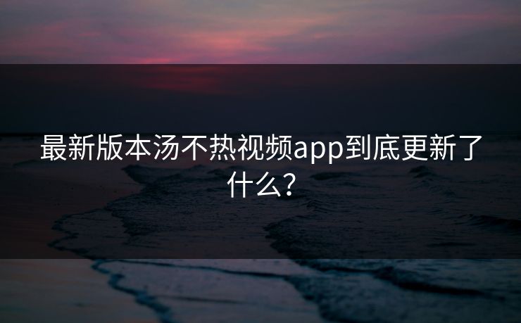 最新版本汤不热视频app到底更新了什么？